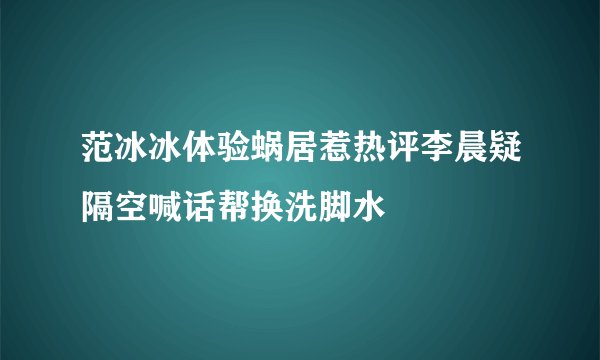 范冰冰体验蜗居惹热评李晨疑隔空喊话帮换洗脚水