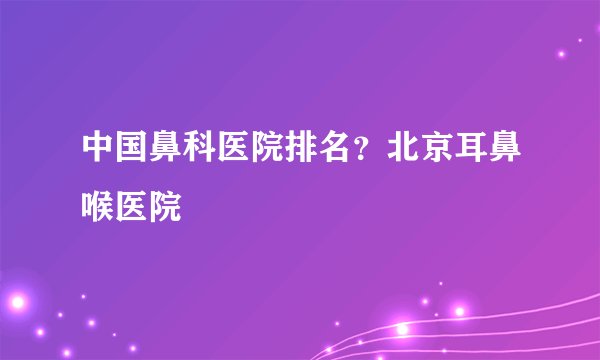 中国鼻科医院排名?北京耳鼻喉医院