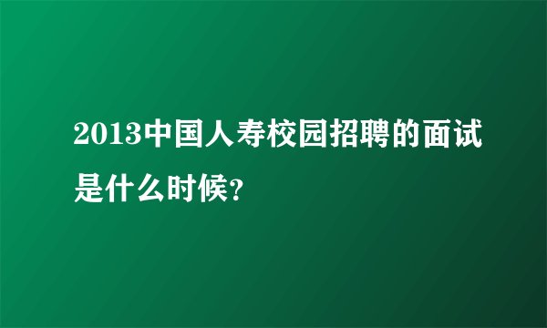 2013中国人寿校园招聘的面试是什么时候?