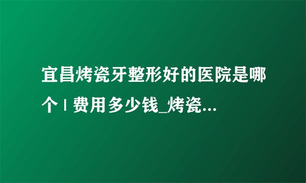 宜昌烤瓷牙整形好的医院是哪个 | 费用多少钱_烤瓷牙在哪里做好
