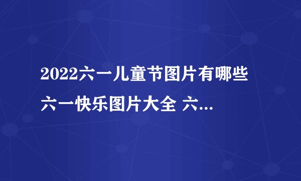 2022六一儿童节图片有哪些 六一快乐图片大全 六一儿童节图片祝福语