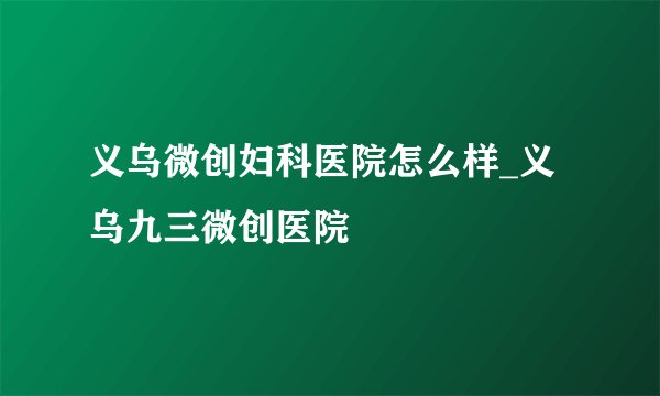 义乌微创妇科医院怎么样_义乌九三微创医院