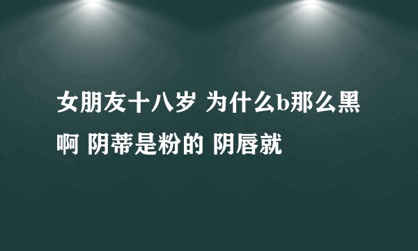女朋友十八岁 为什么b那么黑啊 阴蒂是粉的 阴唇就