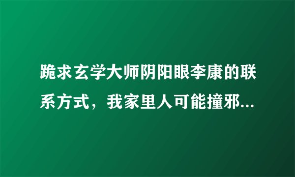 跪求玄学大师阴阳眼李康的联系方式，我家里人可能撞邪了，特别严重，不知怎么办我的联系方式15810974145