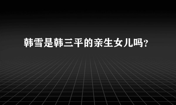 韩雪是韩三平的亲生女儿吗？