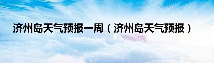 济州岛天气预报一周（济州岛天气预报）