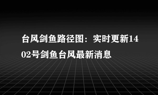 台风剑鱼路径图：实时更新1402号剑鱼台风最新消息