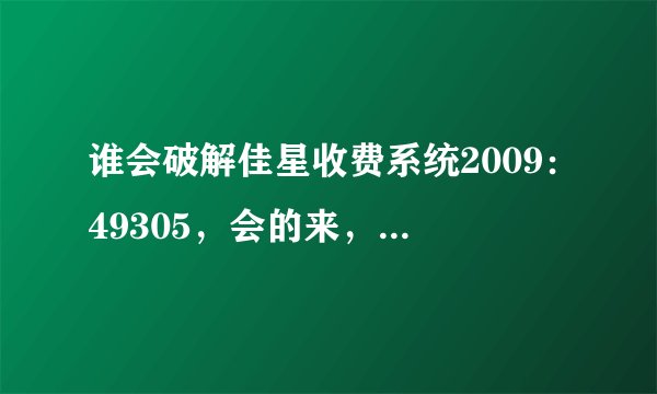 谁会破解佳星收费系统2009：49305，会的来，必有重谢