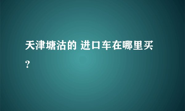 天津塘沽的 进口车在哪里买？