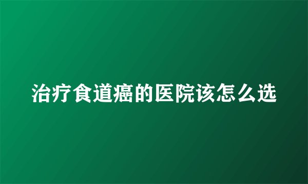 治疗食道癌的医院该怎么选