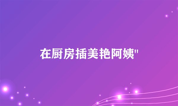 在厨房插美艳阿姨