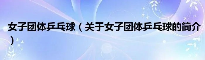 女子团体乒乓球(关于女子团体乒乓球的简介)