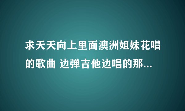 求天天向上里面澳洲姐妹花唱的歌曲 边弹吉他边唱的那首 麻烦发邮箱 谢谢 228943367@qq？