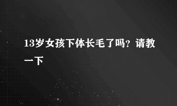 13岁女孩下体长毛了吗？请教一下