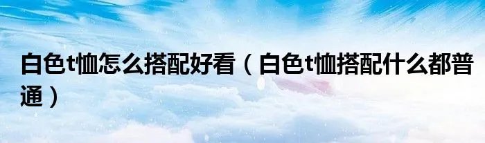 白色t恤怎么搭配好看（白色t恤搭配什么都普通）