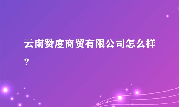 云南赞度商贸有限公司怎么样？
