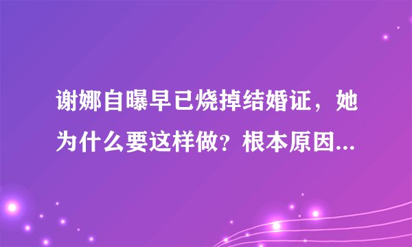 谢娜自曝早已烧掉结婚证，她为什么要这样做？根本原因其实就一个