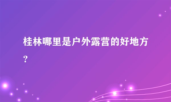 桂林哪里是户外露营的好地方？