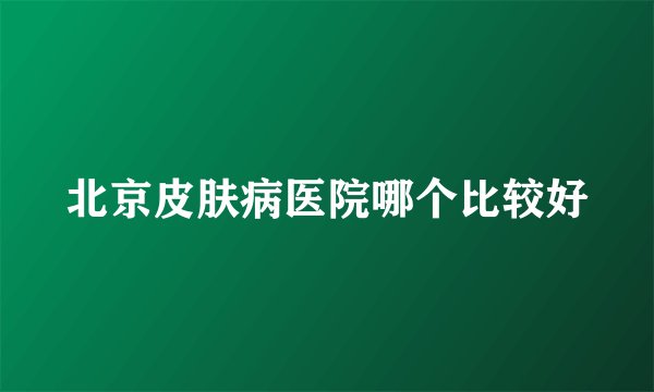 北京皮肤病医院哪个比较好