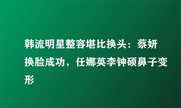 韩流明星整容堪比换头:蔡妍换脸成功,任娜英李钟硕鼻子变形