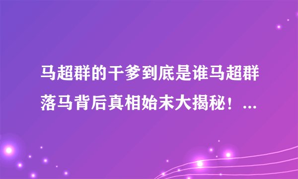马超群的干爹到底是谁马超群落马背后真相始末大揭秘！_马超群的干爹