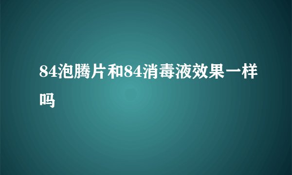 84泡腾片和84消毒液效果一样吗