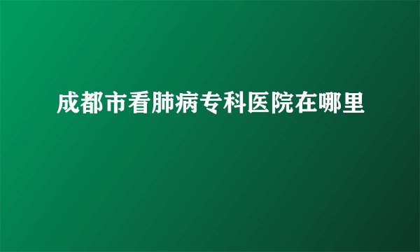 成都市看肺病专科医院在哪里