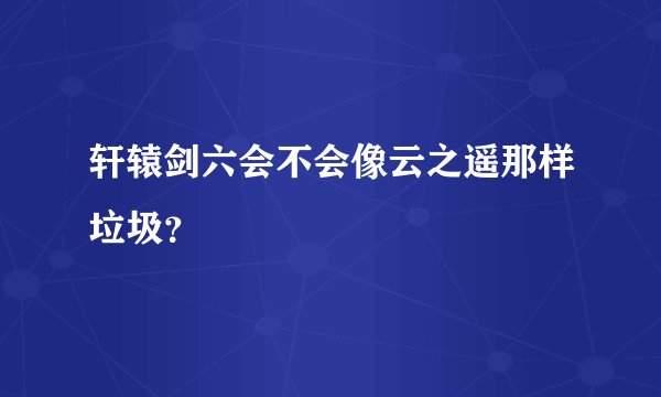 轩辕剑六会不会像云之遥那样垃圾？