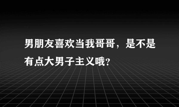 男朋友喜欢当我哥哥,是不是有点大男子主义哦?