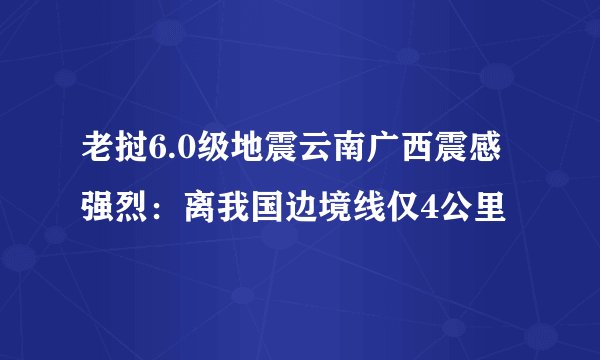 老挝6.0级地震云南广西震感强烈：离我国边境线仅4公里