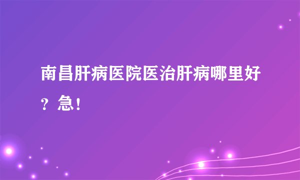 南昌肝病医院医治肝病哪里好？急！