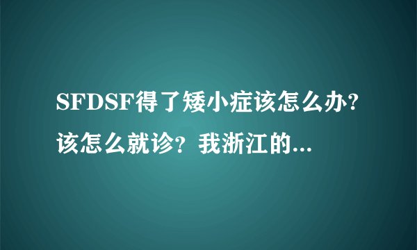 SFDSF得了矮小症该怎么办?该怎么就诊？我浙江的，这里有专业的医院吗？