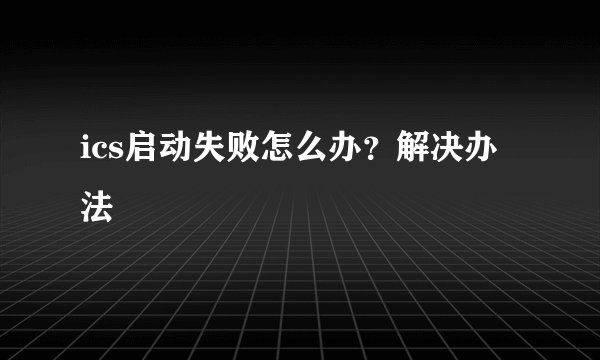 ics启动失败怎么办？解决办法