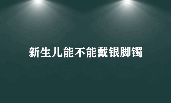 新生儿能不能戴银脚镯