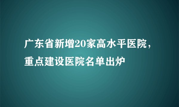 广东省新增20家高水平医院，重点建设医院名单出炉