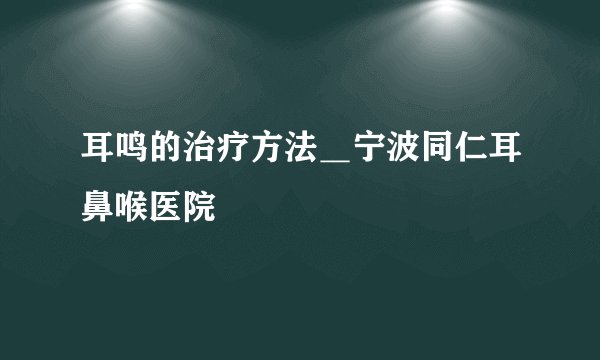 耳鸣的治疗方法_宁波同仁耳鼻喉医院