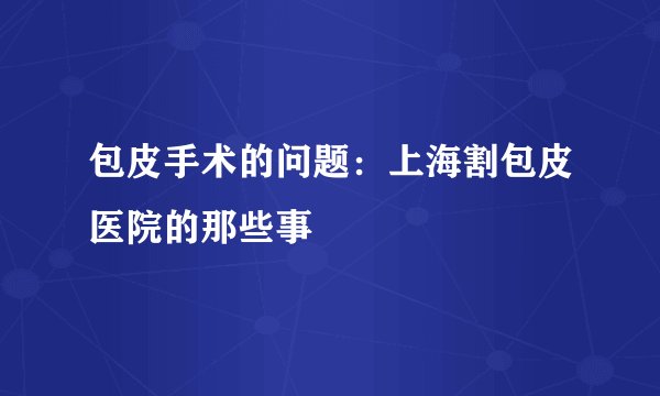 包皮手术的问题：上海割包皮医院的那些事