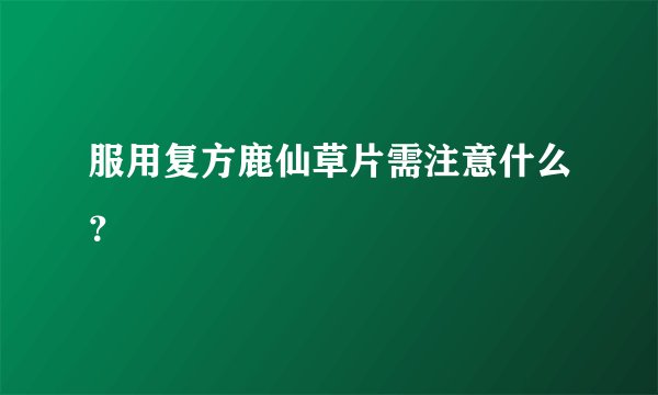 服用复方鹿仙草片需注意什么？