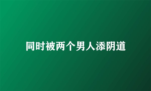 同时被两个男人添阴道