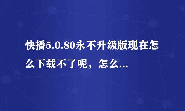 快播5.0.80永不升级版现在怎么下载不了呢，怎么下载啊？