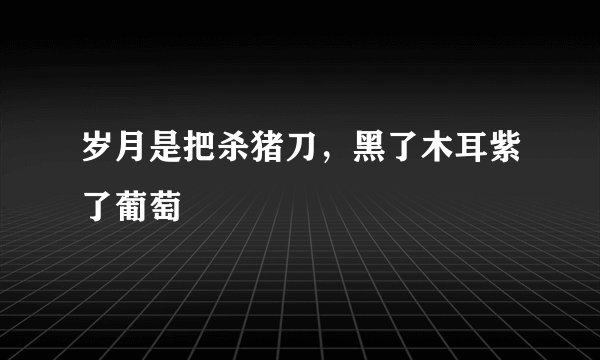 岁月是把杀猪刀，黑了木耳紫了葡萄
