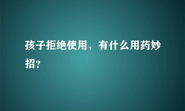 孩子拒绝使用，有什么用药妙招？