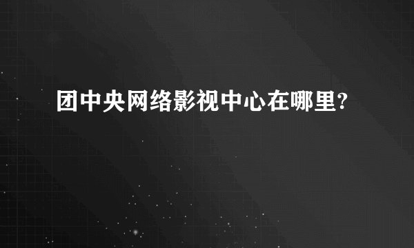 团中央网络影视中心在哪里?