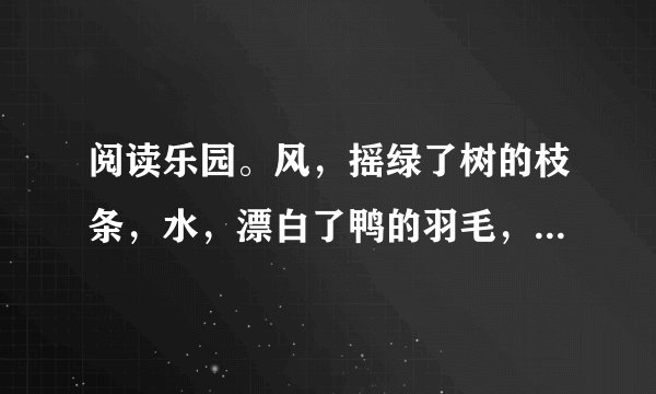 阅读乐园。风，摇绿了树的枝条，水，漂白了鸭的羽毛，盼望了整整一个冬天，你看，春天已经来到！让我们换上春装，像小鸟换上新的羽毛，飞过树林，飞上山冈，到处有春天的欢笑。1.第一节中哪两个词语体现了孩子们对春天到来的渴望和欢喜？                2.用“    ”画出诗歌中的一个比喻句，这句话是把    比作    。3.这两节诗描写了    的春天，表达了作者                。4.春天到了，万物复苏。你知道哪些描写春天的成语？写出两个与大家一起分享吧！