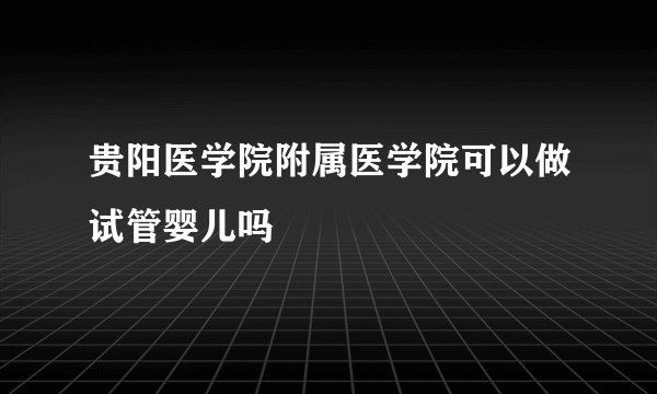 贵阳医学院附属医学院可以做试管婴儿吗