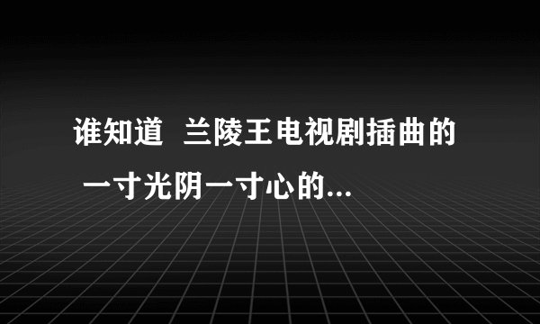 谁知道 兰陵王电视剧插曲的 一寸光阴一寸心的歌名是什么?