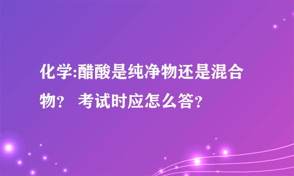 化学:醋酸是纯净物还是混合物？ 考试时应怎么答？