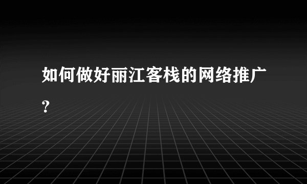 如何做好丽江客栈的网络推广？