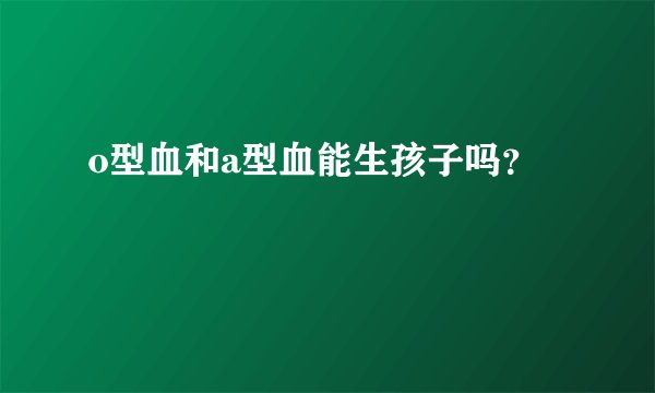 o型血和a型血能生孩子吗？
