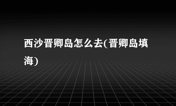 西沙晋卿岛怎么去(晋卿岛填海)